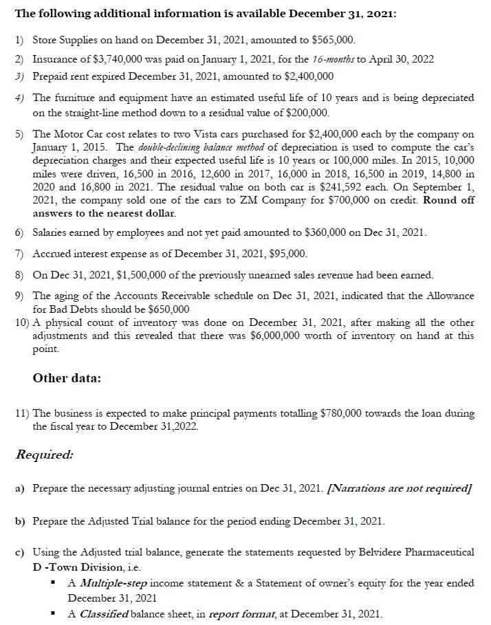 The following additional information is available December 31, 2021:
1) Store Supplies on hand on December 31, 2021, amounted to $565,000.
2) Insurance of $3,740,000 was paid on January 1, 2021, for the 16-months to April 30, 2022
3) Prepaid rent expired December 31, 2021, amounted to $2,400,000
4) The furniture and equipment have an estimated useful life of 10 years and is being depreciated
on the straight-line method down to a residual value of $200,000.
5) The Motor Car cost relates to two Vista cars purchased for $2,400,000 each by the company on
January 1, 2015. The double-declining balance method of depreciation is used to compute the car's
depreciation charges and their expected useful life is 10 years or 100,000 miles. In 2015, 10,000
miles were driven, 16,500 in 2016, 12,600 in 2017, 16,000 in 2018, 16,500 in 2019, 14,800 in
2020 and 16,800 in 2021. The residual value on both car is $241,592 each. On September 1,
2021, the company sold one of the cars to ZM Company for $700,000 on credit. Round off
answers to the nearest dollar.
6)
Salaries earned by employees and not yet paid amounted to $360,000 on Dec 31, 2021.
7) Accrued interest expense as of December 31, 2021, $95,000.
8) On Dec 31, 2021, $1,500,000 of the previously unearned sales revenue had been earned.
9) The aging of the Accounts Receivable schedule on Dec 31, 2021, indicated that the Allowance
for Bad Debts should be $650,000
10) A physical count of inventory was done on December 31, 2021, after making all the other
adjustments and this revealed that there was $6,000,000 worth of inventory on hand at this
point.
Other data:
11) The business is expected to make principal payments totalling $780,000 towards the loan during
the fiscal year to December 31,2022.
Required:
a) Prepare the necessary adjusting journal entries on Dec 31, 2021. [Narrations are not required]
b) Prepare the Adjusted Trial balance for the period ending December 31, 2021.
c) Using the Adjusted trial balance, generate the statements requested by Belvidere Pharmaceutical
D-Town Division, i.e.
▪ A Multiple-step income statement & a Statement of owner's equity for the year ended
December 31, 2021
A Classified balance sheet, in report format, at December 31, 2021.