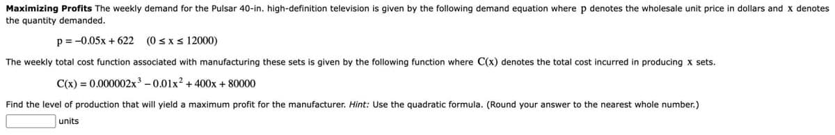 Maximizing Profits The weekly demand for the Pulsar 40-in. high-definition television is given by the following demand equation where p denotes the wholesale unit price in dollars and X denotes
the quantity demanded.
p=-0.05x+622 (0 ≤ x ≤ 12000)
The weekly total cost function associated with manufacturing these sets is given by the following function where C(x) denotes the total cost incurred in producing x sets.
C(x)=0.000002x³-0.01x² +400x + 80000
Find the level of production that will yield a maximum profit for the manufacturer. Hint: Use the quadratic formula. (Round your answer to the nearest whole number.)
units