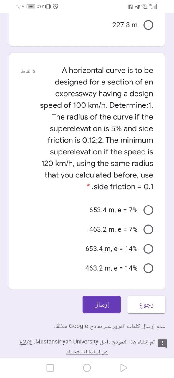 227.8 m O
bläi 5
A horizontal curve is to be
designed for a section of an
expressway having a design
speed of 100 km/h. Determine:1.
The radius of the curve if the
superelevation is 5% and side
friction is 0.12;2. The minimum
superelevation if the speed is
120 km/h, using the same radius
that you calculated before, use
.side friction = 0.1
653.4 m, e = 7% O
463.2 m, e = 7%
653.4 m, e = 14%
463.2 m, e = 14%
إرسال
رجوع
عدم إرسال كلمات المرور عبر نماذج Go ogle مطلقا.
ESY.Mustansiriyah University Jils cli! p
عن إساءة الاستخدام
