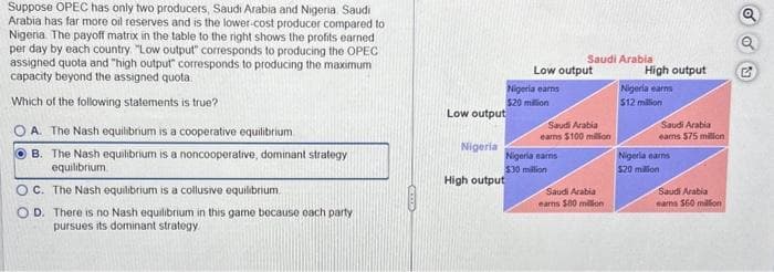 Suppose OPEC has only two producers, Saudi Arabia and Nigeria, Saudi
Arabia has far more oil reserves and is the lower-cost producer compared to
Nigeria. The payoff matrix in the table to the right shows the profits earned
per day by each country. "Low output" corresponds to producing the OPEC
assigned quota and "high output" corresponds to producing the maximum
capacity beyond the assigned quota
Which of the following statements is true?
OA. The Nash equilibrium is a cooperative equilibrium.
OB. The Nash equilibrium is a noncooperative, dominant strategy
equilibrium
OC. The Nash equilibrium is a collusive equilibrium.
D. There is no Nash equilibrium in this game because each party.
pursues its dominant strategy.
Low output
Nigeria
High output
Low output
Nigeria earns
$20 million
Saudi Arabia
Nigeria earns
$30 million
Saudi Arabia
earns $100 million
Saudi Arabia
earns $80 million
High output
Nigeria earns
$12 million
Saudi Arabia
earns $75 million
Nigeria earns
$20 million
Saudi Arabia
mama 560 million
5