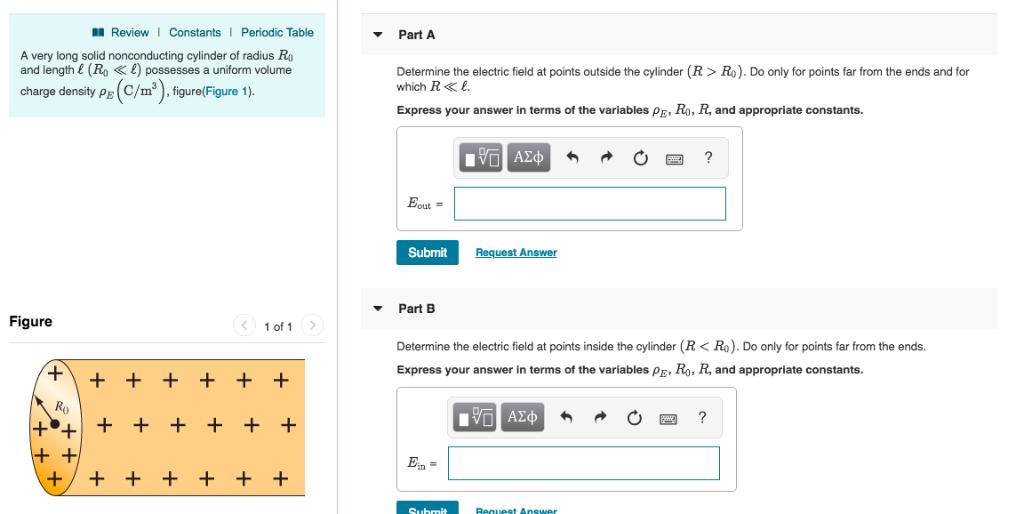 Review | Constants Periodic Table
A very long solid nonconducting cylinder of radius Ro
and length (Ro) possesses a uniform volume
charge density PB (C/m³), figure(Figure 1).
PE
Figure
+
Ro
++
++
+
< 1 of 1 >
+ + + + + +
+ + + +
+ + +
+ +
+ +
Part A
Determine the electric field at points outside the cylinder (R> Ro). Do only for points far from the ends and for
which R« l.
Express your answer in terms of the variables P, Ro, R, and appropriate constants.
Eout=
Submit
Part B
Ein =
ΨΓ ΑΣΦ
Determine the electric field at points inside the cylinder (R< Ro). Do only for points far from the ends.
Express your answer in terms of the variables P, R₁, R, and appropriate constants.
IVE ΑΣΦ
Submit
Request Answer
Request Answer