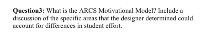 Question3: What is the ARCS Motivational Model? Include a
discussion of the specific areas that the designer determined could
account for differences in student effort.
