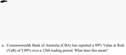 a. Commonwealth Bank of Australia (CBA) has reported a 99% Value at Risk
(VaR) of 3.09% over a 1268 trading period. What does this mean?
