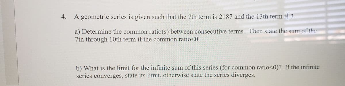 4.
A geometric series is given such that the 7th term is 2187 and the 13th term ig 3.
a) Determine the common ratio(s) between consecutive terms. Then state the sum of the
7th through 10th term if the common ratio<0.
b) What is the limit for the infinite sum of this series (for common ratio<0)? If the infinite
series converges, state its limit, otherwise state the series diverges.
