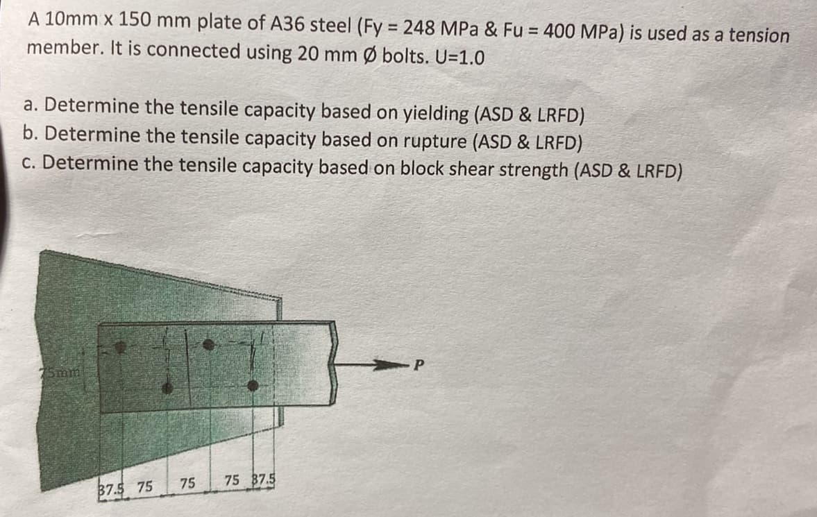 A 10mm x 150 mm plate of A36 steel (Fy = 248 MPa & Fu = 400 MPa) is used as a tension
member. It is connected using 20 mm Ø bolts. U=1.0
a. Determine the tensile capacity based on yielding (ASD & LRFD)
b. Determine the tensile capacity based on rupture (ASD & LRFD)
c. Determine the tensile capacity based on block shear strength (ASD & LRFD)
75mm
37.5 75
75
75 87.5