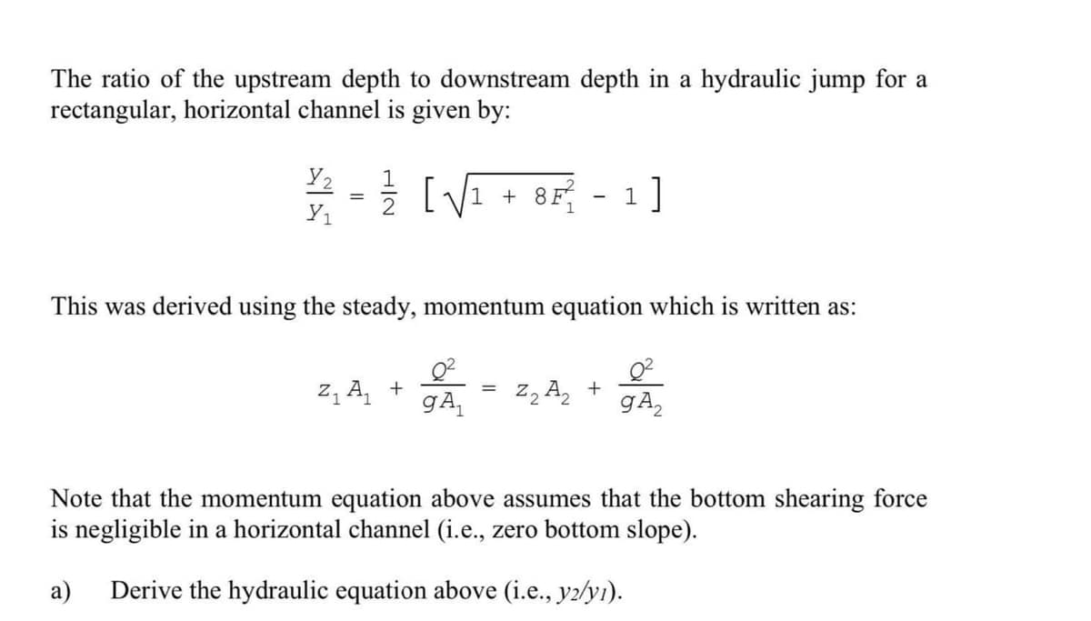 The ratio of the upstream depth to downstream depth in a hydraulic jump for a
rectangular, horizontal channel is given by:
Y2 // [√√₁ +8F² 1]
Y₁
This was derived using the steady, momentum equation which is written as:
Z₁ A₁ +
gA₁
Z₂ A₂+
g A₂
Note that the momentum equation above assumes that the bottom shearing force
is negligible in a horizontal channel (i.e., zero bottom slope).
a) Derive the hydraulic equation above (i.e., y2/yı).