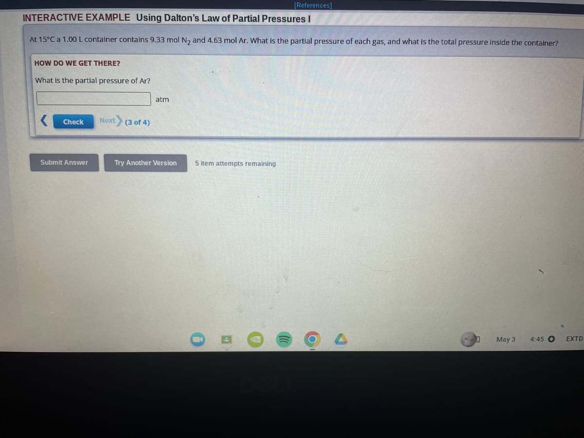 [References]
INTERACTIVE EXAMPLE Using Dalton's Law of Partial Pressures I
At 15°C a 1.00 L container contains 9.33 mol N₂ and 4.63 mol Ar. What is the partial pressure of each gas, and what is the total pressure inside the container?
HOW DO WE GET THERE?
What is the partial pressure of Ar?
Check
Submit Answer
Next (3 of 4)
atm
Try Another Version
5 item attempts remaining
E
P
C
May 3
4:45 O
EXTD