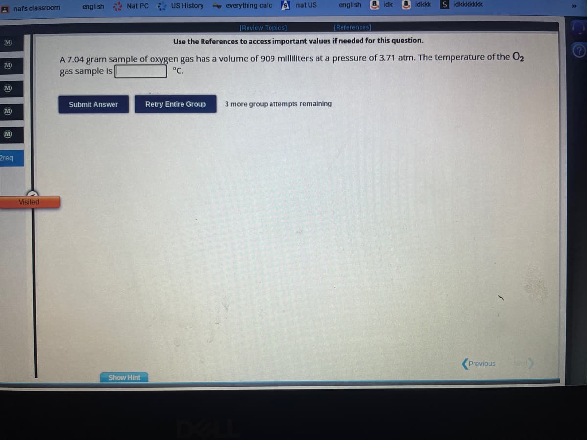 Anat's classroom
M
M
M
M
M
2req
Visited
english
Nat PC US History
Submit Answer
Show Hint
everything calc
S nat US
Retry Entire Group
english
idk
[Review Topics]
[References]
Use the References to access important values if needed for this question.
A 7.04 gram sample of oxygen gas has a volume of 909 milliliters at a pressure of 3.71 atm. The temperature of the O2
gas sample is
°C.
3 more group attempts remaining
idkkk
Sidkkkkkkk
Previous