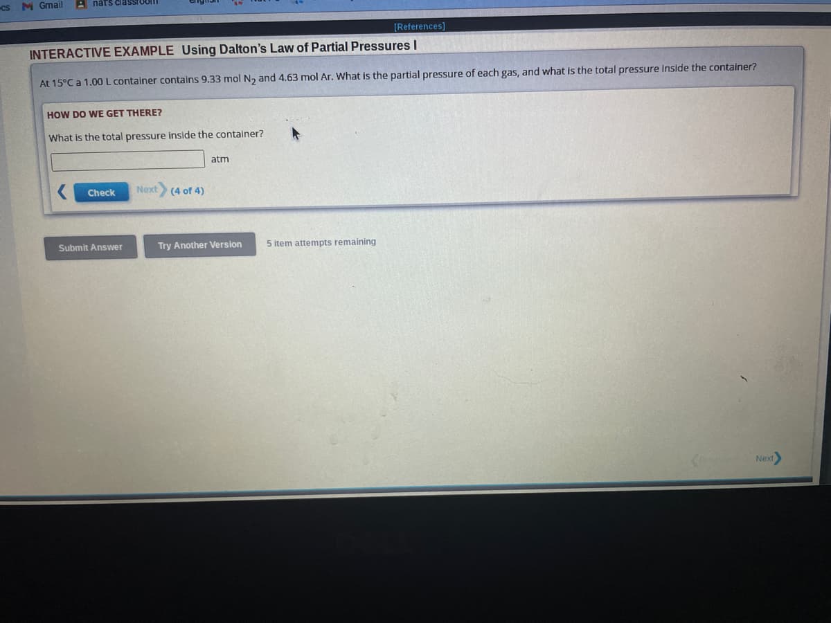 cs M Gmail
nats classroom
[References]
INTERACTIVE EXAMPLE Using Dalton's Law of Partial Pressures I
At 15°C a 1.00 L container contains 9.33 mol N₂ and 4.63 mol Ar. What is the partial pressure of each gas, and what is the total pressure inside the container?
HOW DO WE GET THERE?
What is the total pressure inside the container?
Check
Submit Answer
Next
(4 of 4)
atm
Try Another Version
5 item attempts remaining
Next>