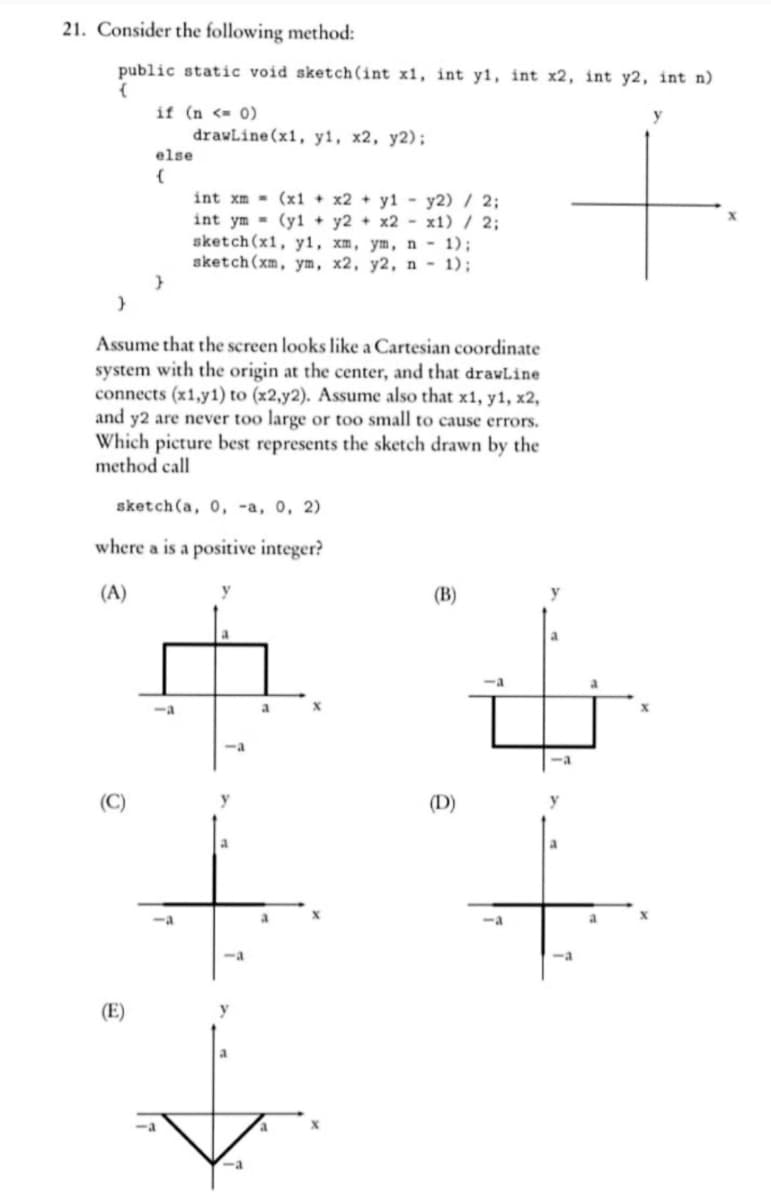 21. Consider the following method:
public static void sketch(int x1, int y1, int x2, int y2, int n)
(
if (n <= 0)
O
else
(
}
drawLine(x1, y1, x2, y2);
Assume that the screen looks like a Cartesian coordinate
system with the origin at the center, and that drawLine
connects (x1,y1) to (x2,y2). Assume also that x1, y1, x2,
and y2 are never too large or too small to cause errors.
Which picture best represents the sketch drawn by the
method call
int xm
(x1 + x2 + y1 - y2) / 2;
int ym (y1 + y2 + x2-x1) / 2;
sketch(x1, y1, xm, ym, n - 1);
sketch (xm, ym, x2, y2, n - 1);
sketch(a, 0, -a, 0, 2)
where a is a positive integer?
(A)
<-a
y
-a
y
a
X
(B)
(D)
-a
-a
y
+
-a
-a
a