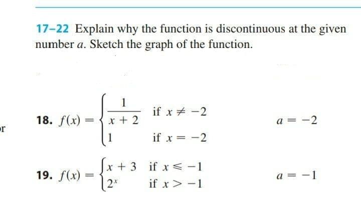 17-22 Explain why the function is discontinuous at the given
number a. Sketch the graph of the function.
1
if x + -2
18. f(x) =
x + 2
a = -2
r
1
if x = -2
x + 3 if x<-1
if x< -1
19. f(x)
a = -1
%3|
2*
if x > -1
