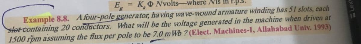 E = K,O Nvolts-where Niš Ih F.p.s.
%3D
Example 8.8. Afour-pole generator, having wave-wound armature winding has 51 slots, each
Hot containing 20 conductors. What will be the voltage generated in the machine when driven at
1500 rpm assuming the flux per pole to be 7.0 m Wb ? (Elect. Machines-I, Allahabad Univ. 1993)
Lex
