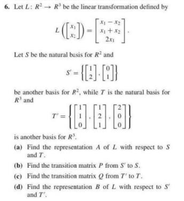 6. Let L: R - R' be the linear transformation defined by
L.
X1+x2
2.x1
Let S be the natural basis for R and
be another basis for R2, while T is the natural basis for
R'and
T' =
is another basis for R.
(a) Find the representation A of L with respect to S
and T.
(b) Find the transition matrix P from S' to S.
(c) Find the transition matrix Q from T' to T.
(d) Find the representation B of L with respect to S'
and T'.
