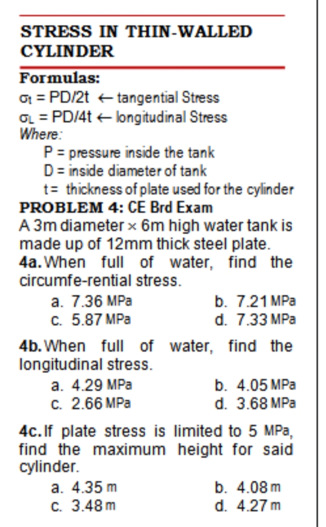 STRESS IN THIN-WALLED
CYLINDER
Formulas:
O = PD/2t + tangential Stress
OL = PD/4t + longitudinal Stress
Where:
P = pressure inside the tank
D= inside diameter of tank
t= thickness of plate used for the cylinder
PROBLEM 4: CE Brd Exam
A 3m diameter x 6m high water tank is
made up of 12mm thick steel plate.
4a. When full of water, find the
circumfe-rential stress.
а. 7.36 MPа
c. 5.87 MPa
b. 7.21 MPa
d. 7.33 MPa
4b. When full of water, find the
longitudinal stress.
а. 4.29 MPa
b. 4.05 MPa
c. 2.66 MPa
4c. If plate stress is limited to 5 MPa,
find the maximum height for said
cylinder.
a. 4.35 m
c. 3.48 m
d. 3.68 MPa
b. 4.08 m
d. 4.27 m
