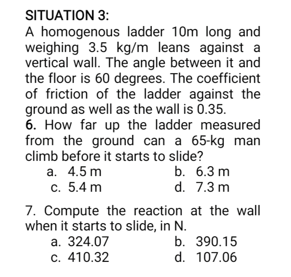 SITUATION 3:
A homogenous ladder 10m long and
weighing 3.5 kg/m leans against a
vertical wall. The angle between it and
the floor is 60 degrees. The coefficient
of friction of the ladder against the
ground as well as the wall is 0.35.
6. How far up the ladder measured
from the ground can a 65-kg man
climb before it starts to slide?
b. 6.3 m
d. 7.3 m
a. 4.5 m
c. 5.4 m
7. Compute the reaction at the wall
when it starts to slide, in N.
a. 324.07
c. 410.32
b. 390.15
d. 107.06
