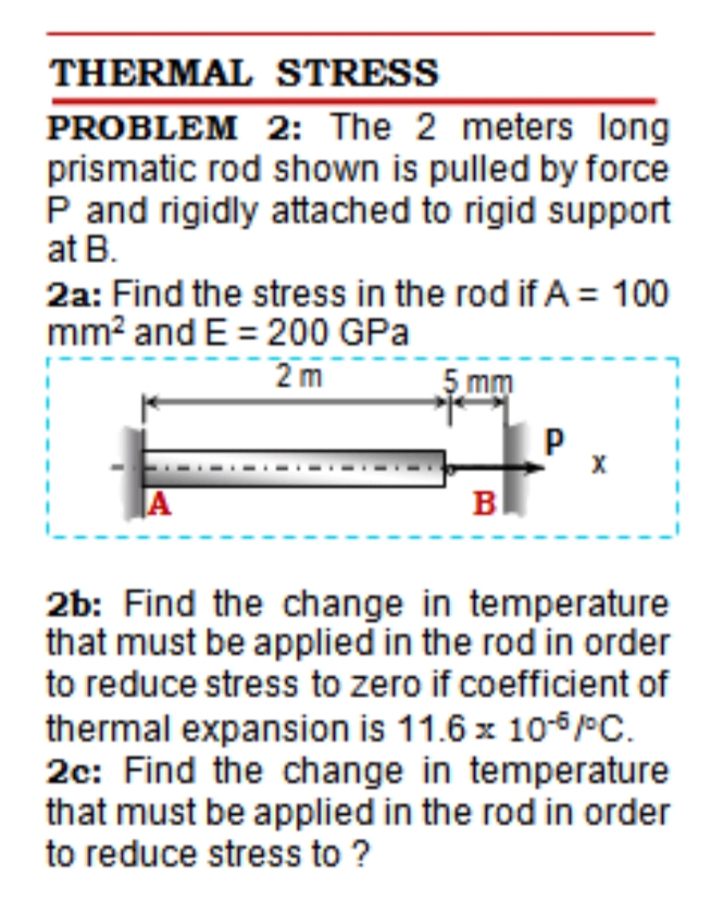 THERMAL STRESS
PROBLEM 2: The 2 meters long
prismatic rod shown is pulled by force
P and rigidly attached to rigid support
at B.
2a: Find the stress in the rod if A = 100
mm? and E = 200 GPa
2 m
5 mm
|A
B
2b: Find the change in temperature
that must be applied in the rod in order
to reduce stress to zero if coefficient of
thermal expansion is 11.6 x 10-6 PC.
2c: Find the change in temperature
that must be applied in the rod in order
to reduce stress to ?
