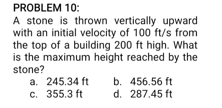 PROBLEM 10:
A stone is thrown vertically upward
with an initial velocity of 100 ft/s from
the top of a building 200 ft high. What
is the maximum height reached by the
stone?
a. 245.34 ft
C. 355.3 ft
b. 456.56 ft
d. 287.45 ft
