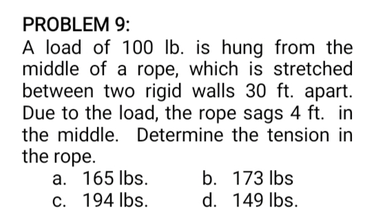 PROBLEM 9:
A load of 100 lb. is hung from the
middle of a rope, which is stretched
between two rigid walls 30 ft. apart.
Due to the load, the rope sags 4 ft. in
the middle. Determine the tension in
the rope.
a. 165 lbs.
C. 194 lbs.
b. 173 Ibs
d. 149 Ibs.
