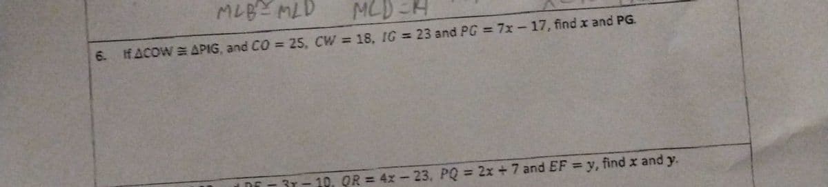 MLB = MLD MCD=H
6. IfACOW = APIG, and CO = 25, CW = 18, IG = 23 and PG = 7x-17, find x and PG.
-3T-10, OR = 4x-23, PQ = 2x + 7 and EF = y, find x and y.