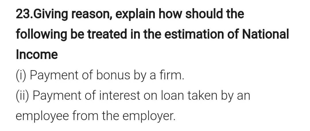 23.Giving reason, explain how should the
following be treated in the estimation of National
Income
(i) Payment of bonus by a firm.
(ii) Payment of interest on loan taken by an
employee from the employer.
