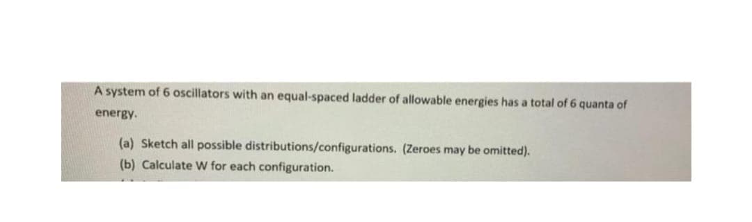 A system of 6 oscillators with an equal-spaced ladder of allowable energies has a total of 6 quanta of
energy.
(a) Sketch all possible distributions/configurations. (Zeroes may be omitted).
(b) Calculate W for each configuration.
