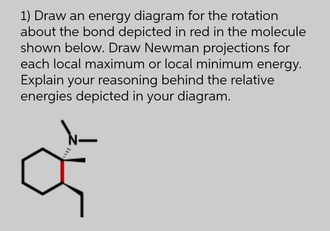 1) Draw an energy diagram for the rotation
about the bond depicted in red in the molecule
shown below. Draw Newman projections for
each local maximum or local minimum energy.
Explain your reasoning behind the relative
energies depicted in your diagram.
