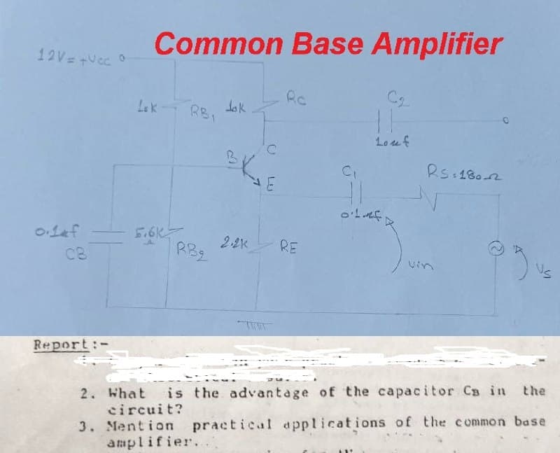 Common Base Amplifier
12V=+Vcc 0
Rc
Lak
dak
RBI
Louf
Rs 1802
5.6K
2.2K
RE
RB2
Us
Vin
C8
Report:-
the
2. What
is the advantage of the capacitor Cs in
3. Mention practical applications of the common base
amplifier.
circuit?
