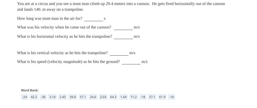 You are at a circus and you see a stunt man climb up 29.4 meters into a cannon. He gets fired horizontally out of the cannon
and lands 140. m away on a trampoline.
How long was stunt man in the air for?
What was his velocity when he came out of the cannon?
m/s
What is his horizontal velocity as he hits the trampoline?
m/s
What is his vertical velocity as he hits the trampoline?
m/s
What is his speed (velocity magnitude) as he hits the ground?
m/s
Word Bank:
-24 42.2 -36 3.16 2.45 39.8 57.1 24.6 2.03 64.3 1.64 71.2 -18 57.1 61.9 -16
