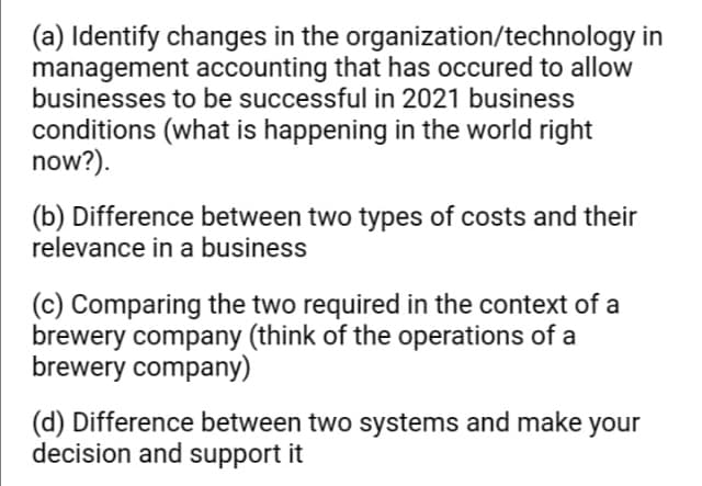 (a) Identify changes in the organization/technology in
management accounting that has occured to allow
businesses to be successful in 2021 business
conditions (what is happening in the world right
now?).
(b) Difference between two types of costs and their
relevance in a business
(c) Comparing the two required in the context of a
brewery company (think of the operations of a
brewery company)
(d) Difference between two systems and make your
decision and support it
