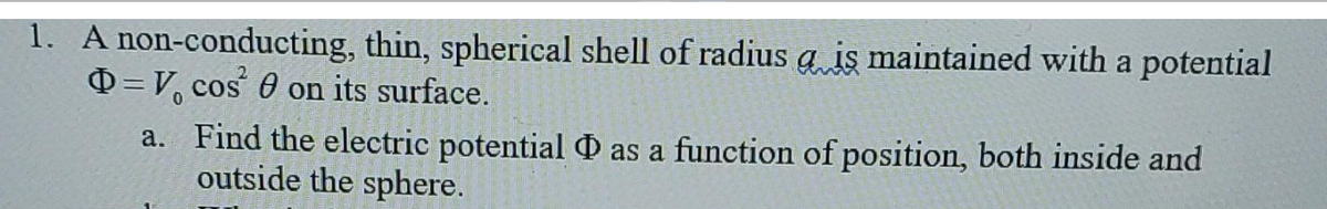 1. A non-conducting,
thin, spherical shell of radius a iş maintained with a potential
Q=V, cos 0 on its surface.
a. Find the electric potential as a function of position, both inside and
outside the sphere.