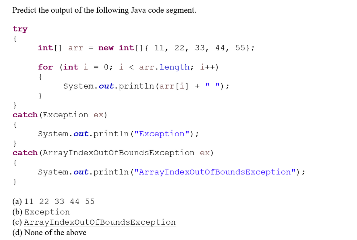 Predict the output of the following Java code segment.
try
{
int[] arr = new int[] { 11, 22, 33, 44, 55};
for (int i
0; i < arr.length; i++)
" ");
{
}
}
=
System.out.println (arr[i] +
}
catch (Exception ex)
{
System.out.println("Exception");
}
catch (ArrayIndexOutOfBoundsException ex)
{
System.out.println("ArrayIndexOutOfBoundsException");
(a) 11 22 33 44 55
(b) Exception
(c)
(d) None of the above
ArrayIndexOutOfBoundsException