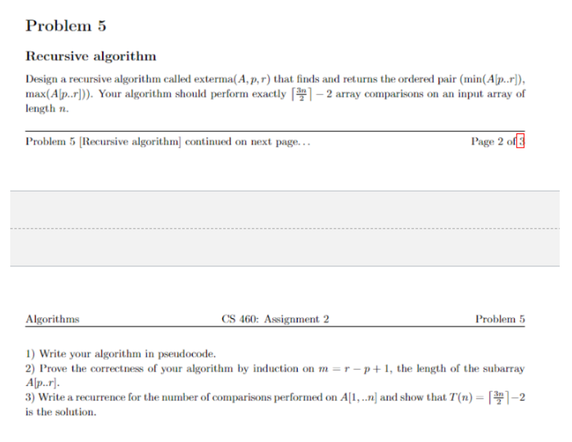 Problem 5
Recursive algorithm
Design a recursive algorithm called exterma(A, p, r) that finds and returns the ordered pair (min(A[p..r]),
max(A[p..r])). Your algorithm should perform exactly [31-2 array comparisons on an input array of
length n.
Problem 5 [Recursive algorithm] continued on next page...
Algorithms
CS 460: Assignment 2
Page 2 of 3
Problem 5
1) Write your algorithm in pseudocode.
2) Prove the correctness of your algorithm by induction on m = r-p+1, the length of the subarray
A[p..r].
3) Write a recurrence for the number of comparisons performed on A[1,..n] and show that T(n)= [1-2
is the solution.