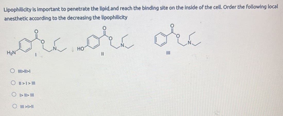 Lipophilicity is important to penetrate the lipid and reach the binding site on the inside of the cell. Order the following local
anesthetic according to the decreasing the lipophilicity
wore or orc
H₂N
011111
O >>
O
O >>||
HO
III