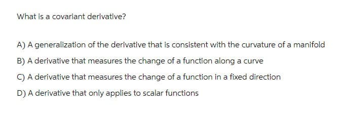 What is a covariant derivative?
A) A generalization of the derivative that is consistent with the curvature of a manifold
B) A derivative that measures the change of a function along a curve
C) A derivative that measures the change of a function in a fixed direction
D) A derivative that only applies to scalar functions