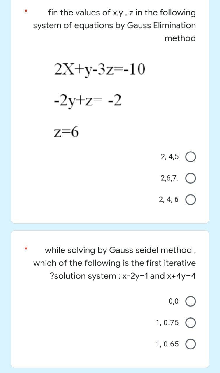 fin the values of x,y,z in the following
system of equations by Gauss Elimination
method
2X+y-3z=-10
-2y+z= -2
z=6
2, 4,5 O
2,6,7.
2,4,6 O
while solving by Gauss seidel method,
which of the following is the first iterative
?solution system ; x-2y=1 and x+4y=4
0,0 O
1,0.75 O
1,0.65 O