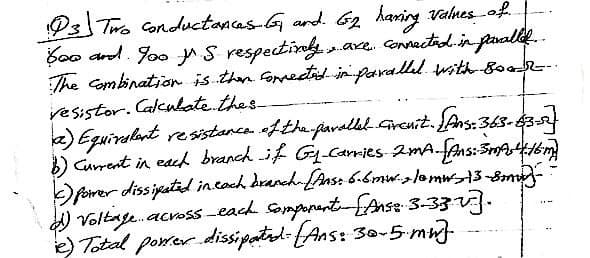 93 Two conductances G₁ and. G₂ having values of
600 and. Yoo S respectively. are connected in paralled..
The combination is then corrected in parallel with 800
resistor. Calculate thes
a) Equivalent resistance of the parallel circuit. [Ans: 363-63-53
b) Current in each branch if Gy_Carries 2mA. [Ans: 3m 4:16m)
c) power dissipated in each branch-[Ans: 6.6mw, lamws13-8mm-
d) Voltage across each somponent- [Anse 3-33-v].
e) Total power dissipated: (Ans: 30-5. mwt