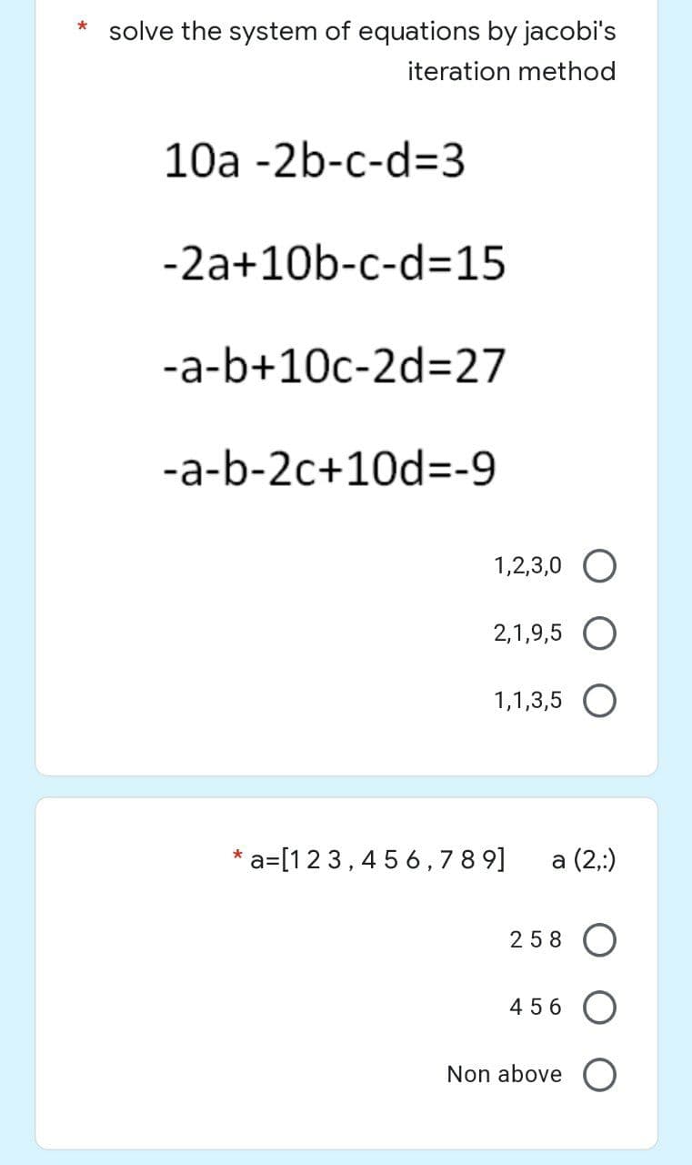 * solve the system of equations by jacobi's
iteration method
10a -2b-c-d=3
-2a+10b-c-d=15
-a-b+10c-2d=27
-a-b-2c+10d=-9
*
a=[123,456,789]
1,2,3,0
2,1,9,5 O
1,1,3,5 O
a (2,:)
258
456 O
Non above