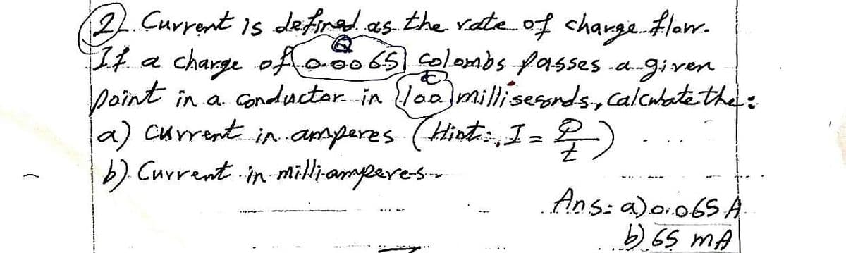 2 Current is defined as the rate of charge flow.
If a
charge of 0.0065 colombs passes a-given
point in a conductor in (loo milliseconds, calculate the :
a) current in amperes (Hint::, I = 2)
b). Current in milli-ampere-s...
Ans: a) 0.065 A
b) 65 mA