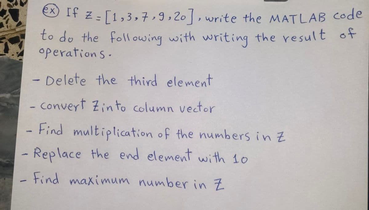 ex) If z =
[1,3,7,9,20], write the MATLAB code
to do the following with writing the result of
operations.
- Delete the third element
- convert Zinto column vector
Find
1
multiplication of the numbers in z
- Replace the end element with 10
Find maximum number in Z