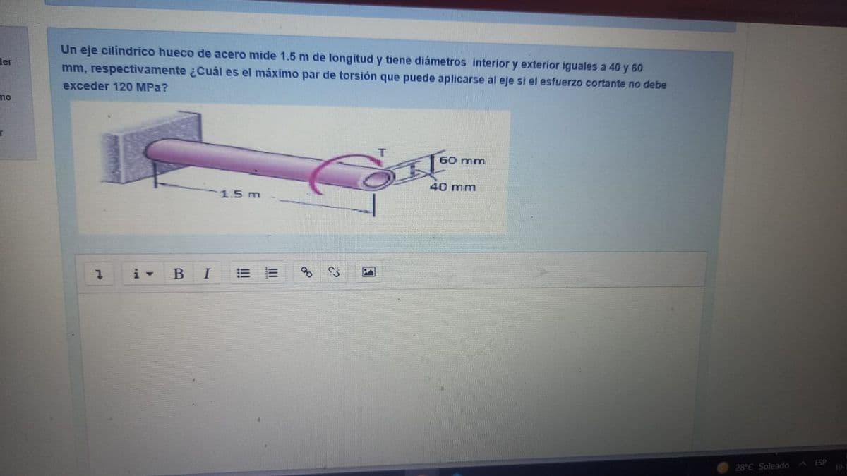 Un eje cilindrico hueco de acero mide 1.5 m de longitud y tiene diámetros interior y exterior iguales a 40 y 60
mm, respectivamente ¿Cuál es el máximo par de torsión que puede aplicarse al eje si el esfuerzo cortante no debe
der
exceder 120 МPа?
mo
T.
60 mm
40 mm
1.5 m
В
I
ESP
28°C Soleado
19-1
II
!!
