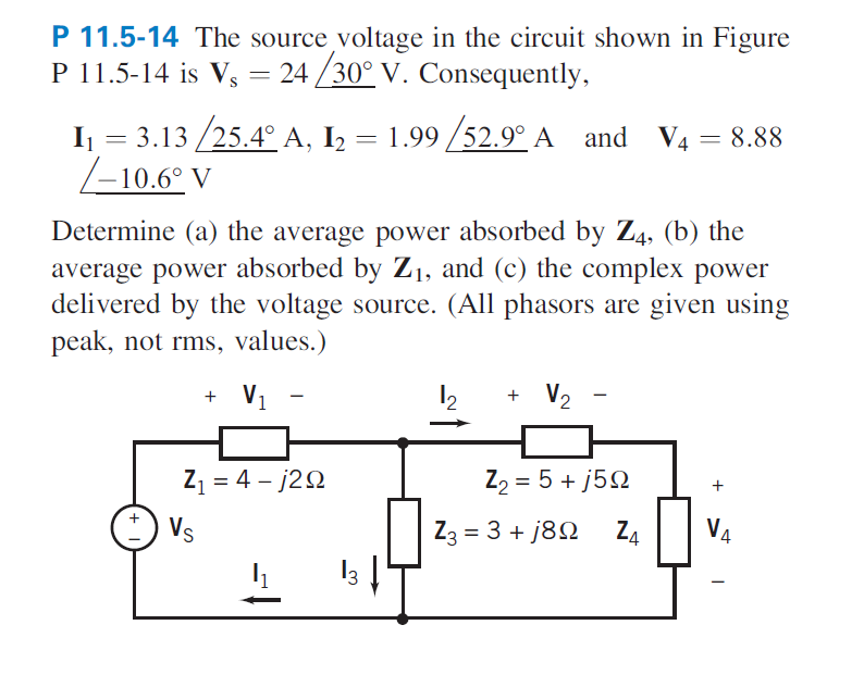 P 11.5-14 The source voltage in the circuit shown in Figure
P 11.5-14 is Vs = 24/30° V. Consequently,
I₁ = 3.13 /25.4° A, I₂ = 1.99/52.9° A and V4 = 8.88
=
-10.6° V
Determine (a) the average power absorbed by Z4, (b) the
average power absorbed by Z₁, and (c) the complex power
delivered by the voltage source. (All phasors are given using
peak, not rms, values.)
+ V₁
Z₁ = 4-j29
Vs
4₁
13 ↓
1₂
+ V₂
Z₂ = 5+j59
Z4
Z3 = 3+j89
+
VA