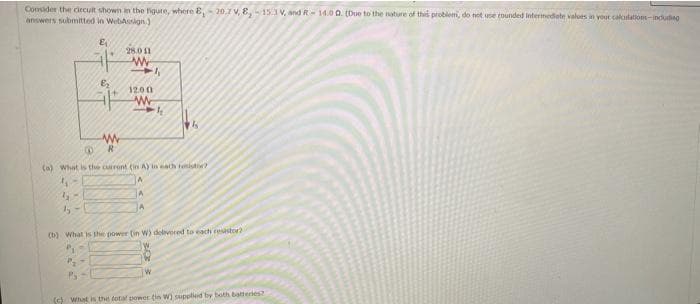 Consider the circuit shown in the figure, where E, -20.7 V, 8, -15.1V, and R-14.00. (Due to the nature of this problem, do not use rounded intermediate values in your calculations including
answers submitted in
WebAssign)
E₁
E₂
www
R
28.0 11
www
11
12.00
Www
k
14
B
(a) What is the current (in A) in each resistor?
45
A
65
A
by-
A
(b) What is the power (in W) delivered to each resistor2
P₁
P₂-
W
(c) What is the total power (in W) supplied by both batteries?