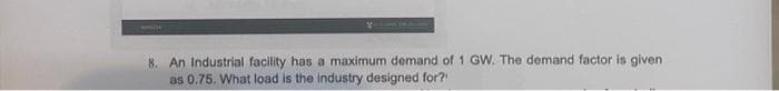 8. An Industrial facility has a maximum demand of 1 GW. The demand factor is given
as 0.75. What load is the industry designed for?