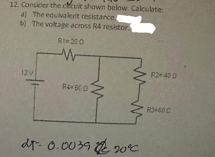 12. Consider the circuit shown below. Calculate:
a) The equivalent resistance.
b) The voltage across R4 resistor.
12 V
RI=200
R4=600
25-0.0039 20°C
R2=400
R3=80 C