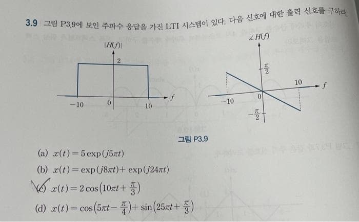 3.9 그림 P3.9에 보인 주파수 응답을 가진 LTI 시스템이 있다. 다음 신호에 대한 출력 신호를 구하라
I
-10
H
0
2
10
f
그림 P3.9
(a) x(t) = 5exp(j5rt)
(b) x(t) =exp(j8nt) + exp(j24nt)
x(t) =2 cos(10nt + 품)
(d) x(t) = cos(5xt- 4) + sin (25xt + ·품)
3
-10
&H()
1
플
10