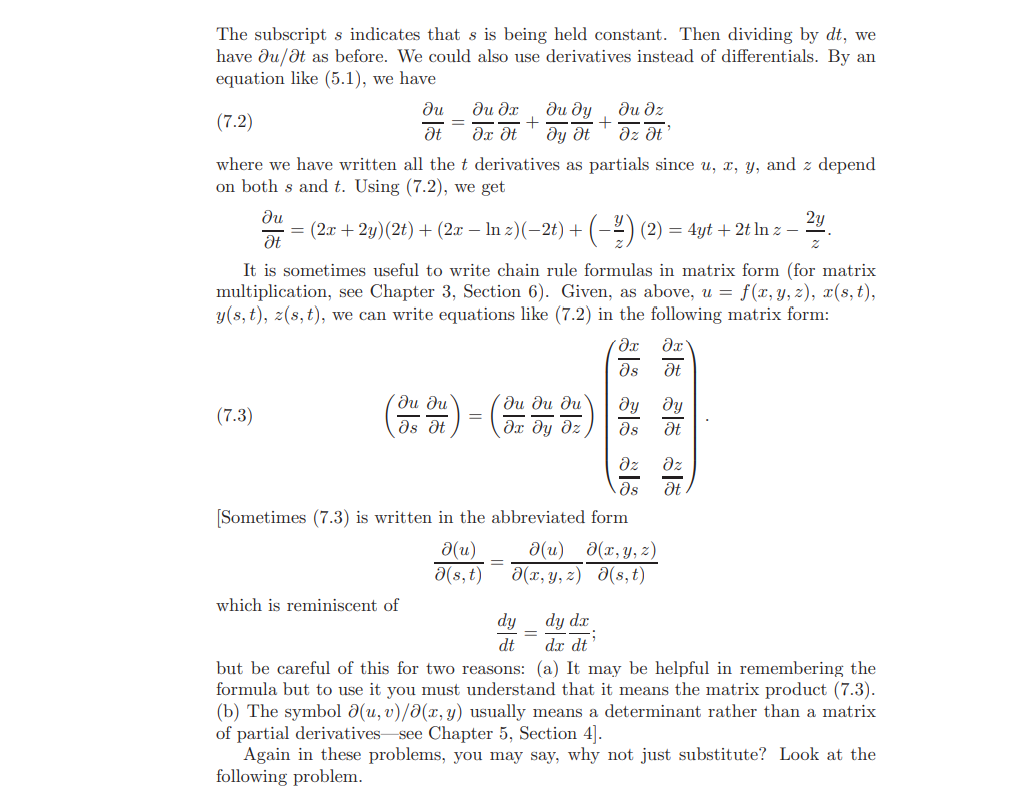 The subscript s indicates that s is being held constant. Then dividing by dt, we
have du/dt as before. We could also use derivatives instead of differentials. By an
equation like (5.1), we have
du dz
əz ət
ди
ди дх
ди ду
(7.2)
Əx dt
dy dt
where we have written all thet derivatives as partials since u, x, y, and z depend
on both s and t. Using (7.2), we get
du
= (2x + 2y)(2t)+ (2x – In z)(-2t) +
(-2) (2) = 4yt + 2t ln z –
2y
It is sometimes useful to write chain rule formulas in matrix form (for matrix
multiplication, see Chapter 3, Section 6). Given, as above, u = f(x,y, z), x(s, t),
y(s, t), z(s,t), we can write equations like (7.2) in the following matrix form:
as
ди ди
ds dt
ди ди ди
dx dy dz,
ду
ду
(7.3)
ds
dz
dz
ds
dt
Sometimes (7.3) is written in the abbreviated form
d(u)
a(s,t)
a(u) a(x, y, z)
d(x, y, z) d(s,t)
which is reminiscent of
dy
dy dx
%3D
dt
dx dt
but be careful of this for two reasons: (a) It may be helpful in remembering the
formula but to use it you must understand that it means the matrix product (7.3).
(b) The symbol d(u, v)/a(x, y) usually means a determinant rather than a matrix
of partial derivatives see Chapter 5, Section 4].
Again in these problems, you may say, why not just substitute? Look at the
following problem.
