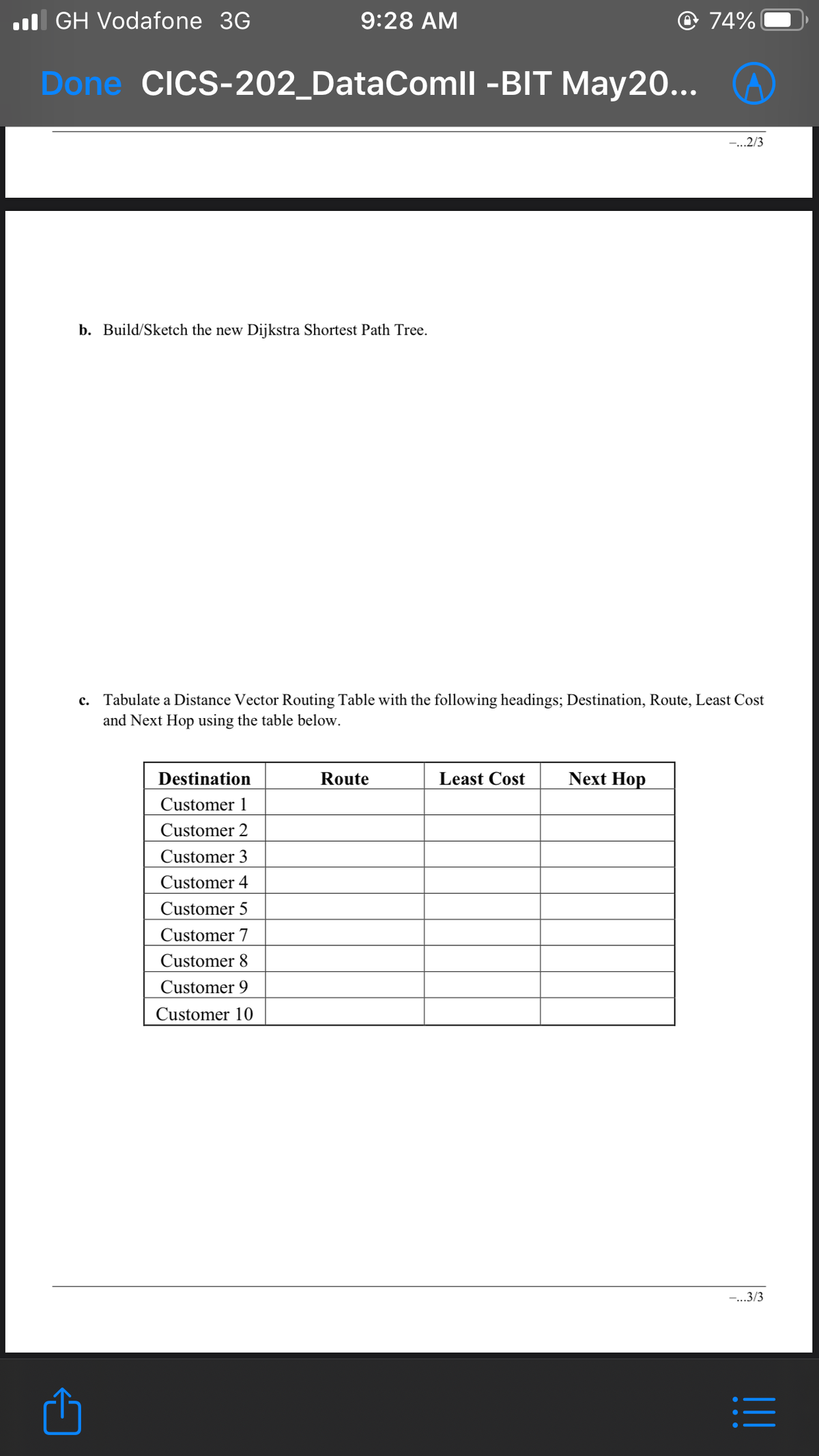 l GH Vodafone 3G
9:28 AM
@ 74%
Done CICS-202_DataComll -BIT May20...
-...2/3
b. Build/Sketch the new Dijkstra Shortest Path Tree.
c. Tabulate a Distance Vector Routing Table with the following headings; Destination, Route, Least Cost
and Next Hop using the table below.
Destination
Route
Least Cost
Next Hop
Customer 1
Customer 2
Customer 3
Customer 4
Customer 5
Customer 7
Customer 8
Customer 9
Customer 10
-...3/3
