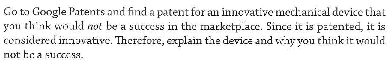 Go to Google Patents and find a patent for an innovative mechanical device that
you think would not be a success in the marketplace. Since it is patented, it is
considered innovative. Therefore, explain the device and why you think it would
not be a success.
