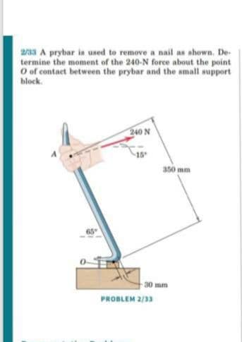 a/a3 A prybar is used to remove a nail as shown. De-
termine the moment of the 240-N forece about the point
O of contact between the prybar and the small support
block.
240 N
15
350 mm
65
-30 mm
PROBLEM 2/33
