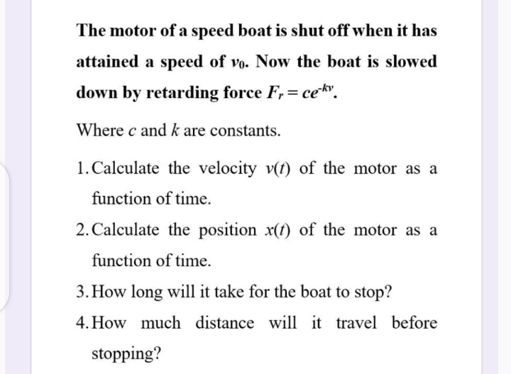 The motor of a speed boat is shut off when it has
attained a speed of vo. Now the boat is slowed
down by retarding force F,= cekv.
Where c and k are constants.
1. Calculate the velocity v(t) of the motor as a
function of time.
2. Calculate the position x(t) of the motor as a
function of time.
3. How long will it take for the boat to stop?
4. How much distance will it travel before
stopping?
